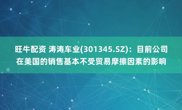 旺牛配资 涛涛车业(301345.SZ)：目前公司在美国的销售基本不受贸易摩擦因素的影响