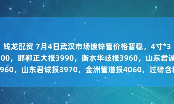 钱龙配资 7月4日武汉市场镀锌管价格暂稳，4寸*3.75mm邯郸友发报4000，邯郸正大报3990，衡水华岐报3960，山东君诚报3970，金洲管道报4060，过磅含税。（元/吨）