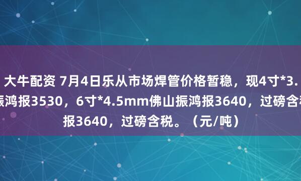 大牛配资 7月4日乐从市场焊管价格暂稳，现4寸*3.75mm佛山振鸿报3530，6寸*4.5mm佛山振鸿报3640，过磅含税。（元/吨）