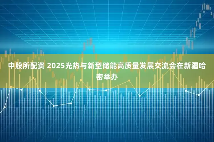 中股所配资 2025光热与新型储能高质量发展交流会在新疆哈密举办