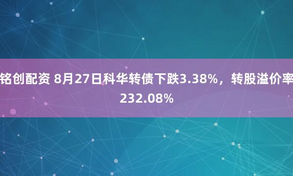 铭创配资 8月27日科华转债下跌3.38%，转股溢价率232.08%