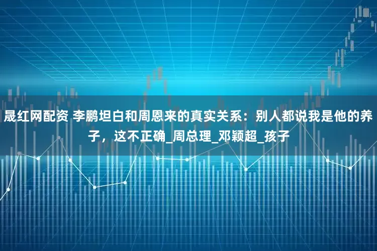 晟红网配资 李鹏坦白和周恩来的真实关系：别人都说我是他的养子，这不正确_周总理_邓颖超_孩子