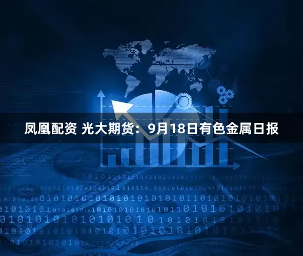 凤凰配资 光大期货：9月18日有色金属日报