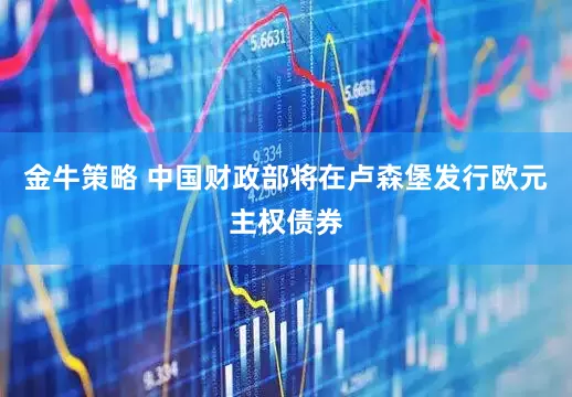 金牛策略 中国财政部将在卢森堡发行欧元主权债券