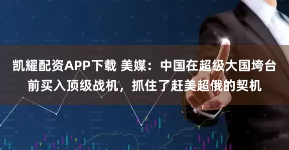 凯耀配资APP下载 美媒：中国在超级大国垮台前买入顶级战机，抓住了赶美超俄的契机