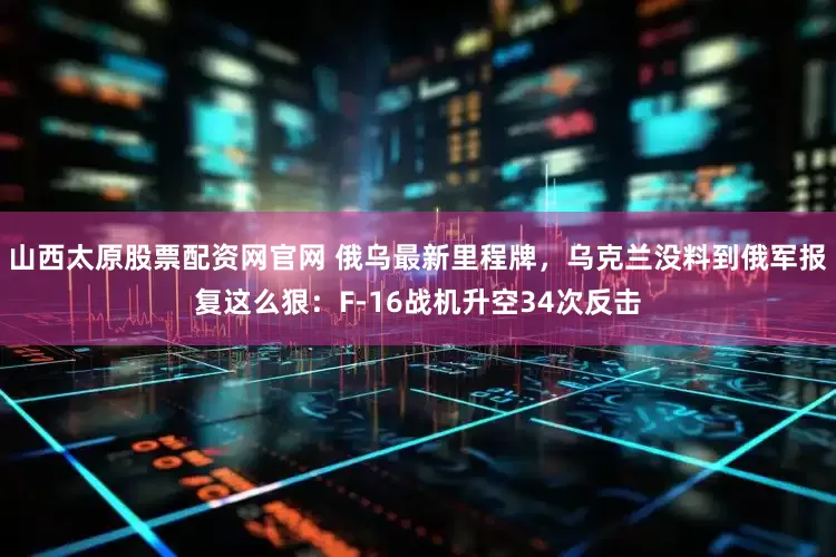 山西太原股票配资网官网 俄乌最新里程牌，乌克兰没料到俄军报复这么狠：F-16战机升空34次反击