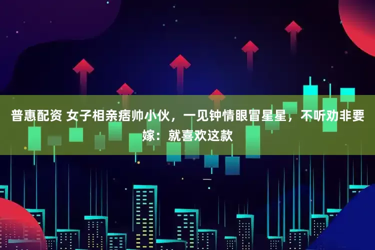 普惠配资 女子相亲痞帅小伙，一见钟情眼冒星星，不听劝非要嫁：就喜欢这款