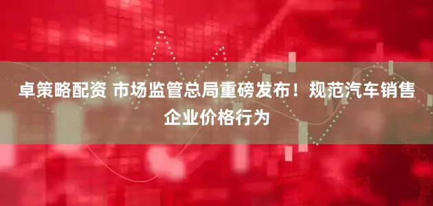 卓策略配资 市场监管总局重磅发布！规范汽车销售企业价格行为
