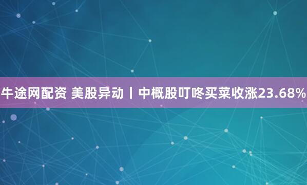 牛途网配资 美股异动丨中概股叮咚买菜收涨23.68%