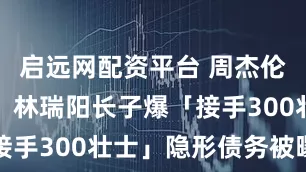 启远网配资平台 周杰伦也救不了！林瑞阳长子爆「接手300壮士」隐形债务被曝光