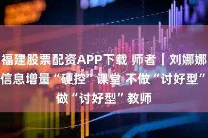 福建股票配资APP下载 师者｜刘娜娜：用信息增量“硬控”课堂 不做“讨好型”教师