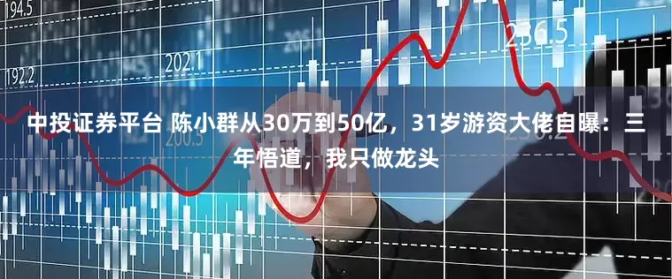中投证券平台 陈小群从30万到50亿，31岁游资大佬自曝：三年悟道，我只做龙头