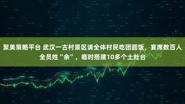 聚美策略平台 武汉一古村景区请全体村民吃团圆饭，宴席数百人全员姓“余”，临时搭建10多个土灶台