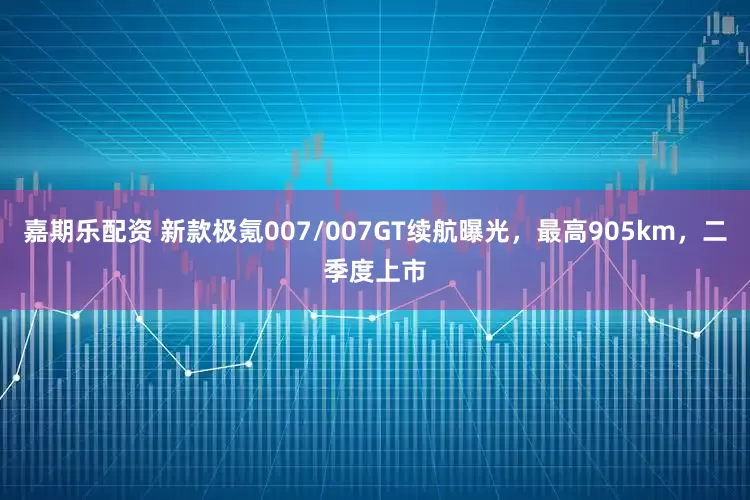 嘉期乐配资 新款极氪007/007GT续航曝光,最高905km,二季度上市
