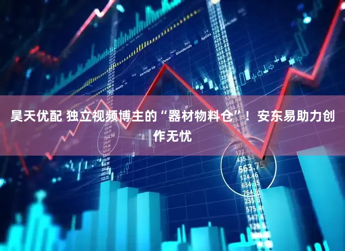 昊天优配 独立视频博主的“器材物料仓”！安东易助力创作无忧